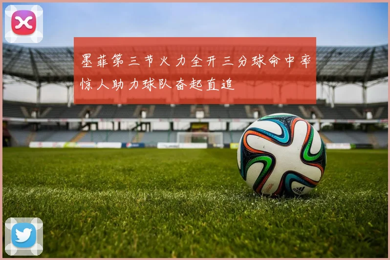 墨菲第三节火力全开三分球命中率惊人助力球队奋起直追