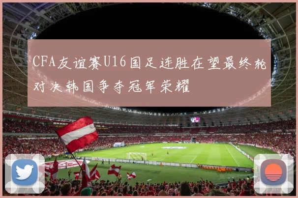 CFA友谊赛U16国足连胜在望最终轮对决韩国争夺冠军荣耀