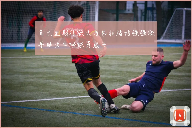 乌杰里期待欧文与弗拉格的强强联手助力年轻球员成长