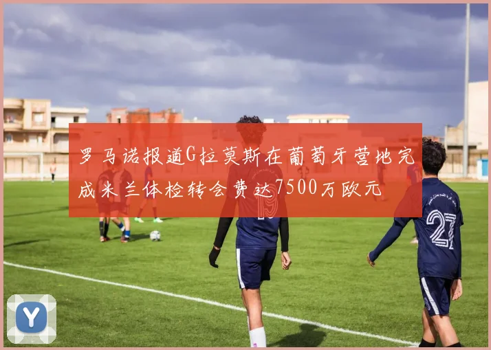 罗马诺报道G拉莫斯在葡萄牙营地完成米兰体检转会费达7500万欧元