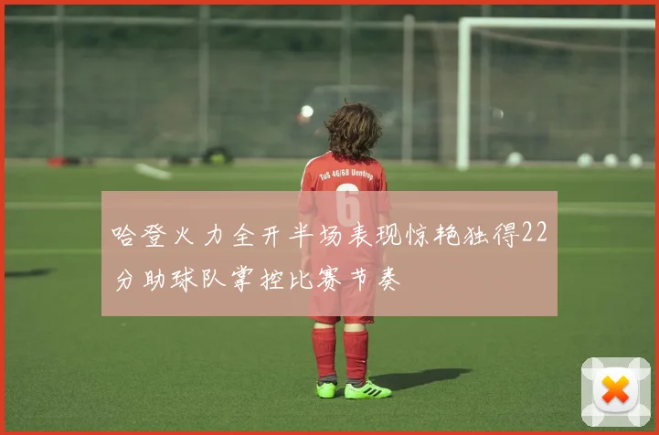 哈登火力全开半场表现惊艳独得22分助球队掌控比赛节奏