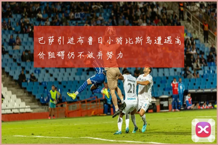 巴萨引进布鲁日小将比斯乌遭遇高价阻碍仍不放弃努力