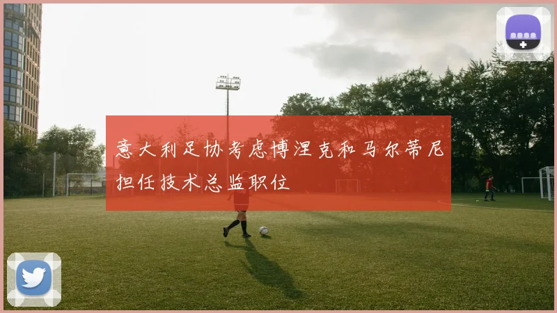 意大利足协考虑博涅克和马尔蒂尼担任技术总监职位