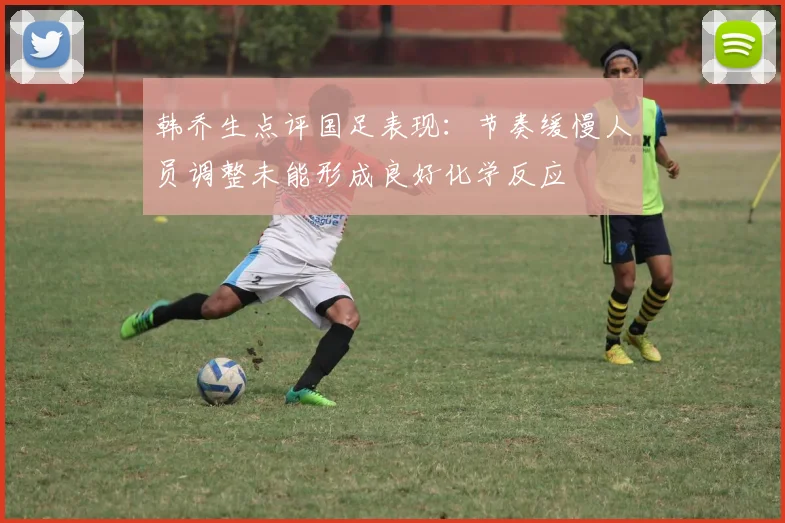 韩乔生点评国足表现：节奏缓慢人员调整未能形成良好化学反应