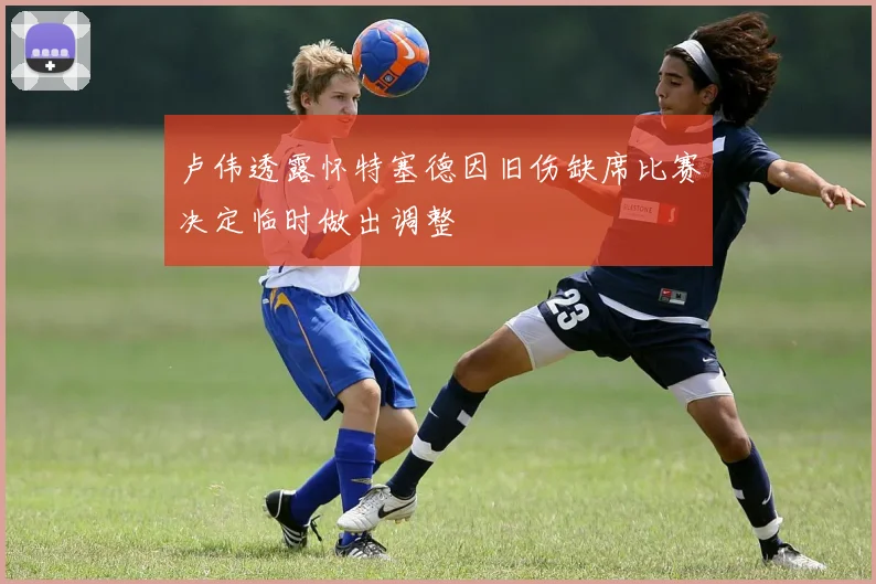 卢伟透露怀特塞德因旧伤缺席比赛决定临时做出调整