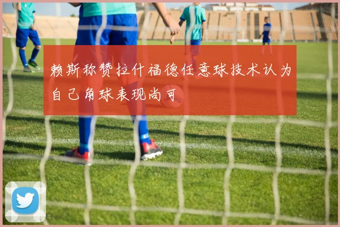 赖斯称赞拉什福德任意球技术认为自己角球表现尚可