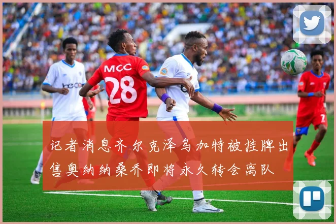 记者消息齐尔克泽乌加特被挂牌出售奥纳纳桑乔即将永久转会离队