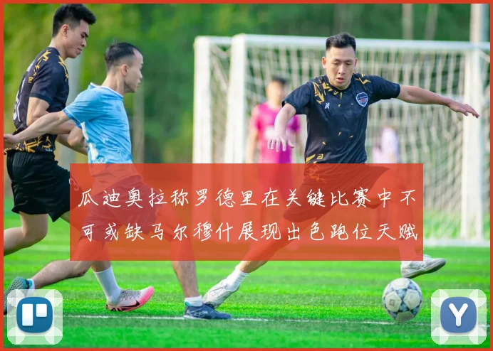 瓜迪奥拉称罗德里在关键比赛中不可或缺马尔穆什展现出色跑位天赋