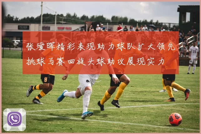 张瑷晖精彩表现助力球队扩大领先挑球马赛回旋头球助攻展现实力