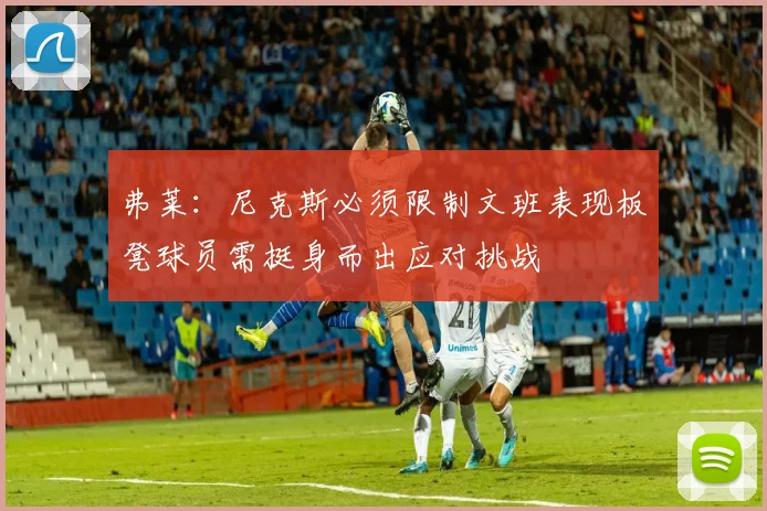 弗莱：尼克斯必须限制文班表现板凳球员需挺身而出应对挑战
