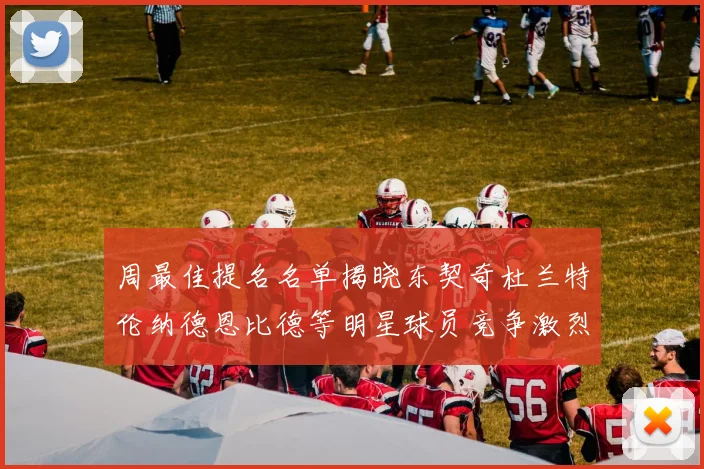 周最佳提名名单揭晓东契奇杜兰特伦纳德恩比德等明星球员竞争激烈