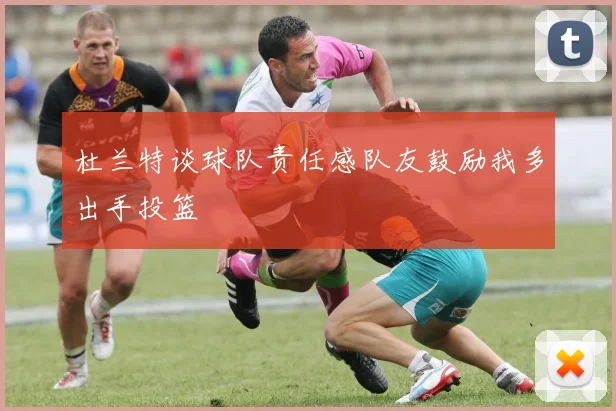 杜兰特谈球队责任感队友鼓励我多出手投篮