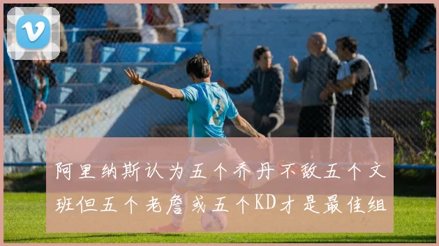 阿里纳斯认为五个乔丹不敌五个文班但五个老詹或五个KD才是最佳组合