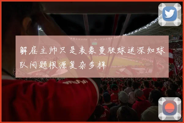 解雇主帅只是表象曼联球迷深知球队问题根源复杂多样