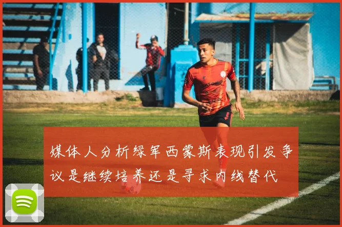 媒体人分析绿军西蒙斯表现引发争议是继续培养还是寻求内线替代
