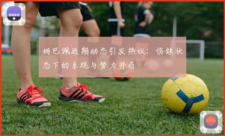 姆巴佩近期动态引发热议：伤缺状态下的乐观与努力并存