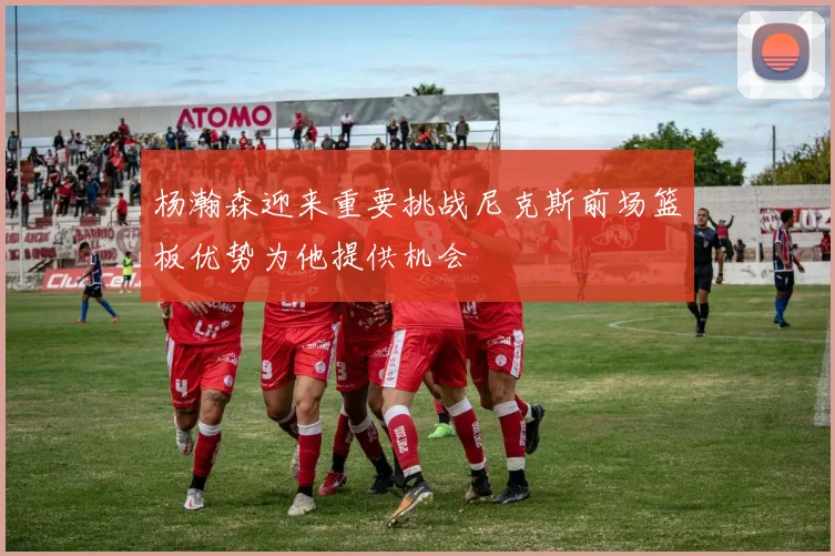 杨瀚森迎来重要挑战尼克斯前场篮板优势为他提供机会