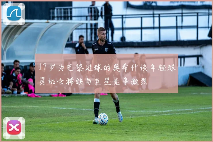 17岁为巴黎进球的奥希什谈年轻球员机会稀缺与巨星竞争激烈